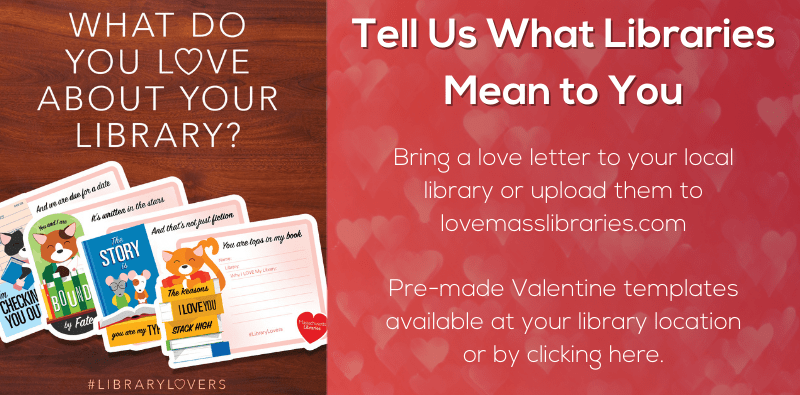 What Do You Love About Your Library? #LibraryLovers - Tell Us What Libraries Mean to You. Bring a love letter to your local library or upload them to lovemasslibraries.com. Pre-made Valentine templates available at your library location or by clicking here.