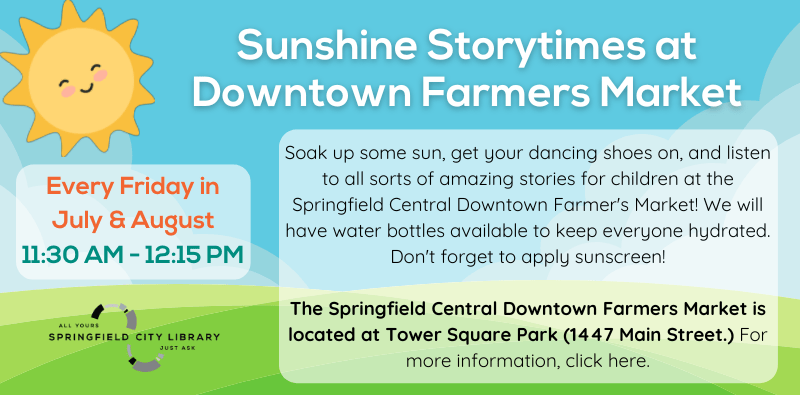 Sunshine Storytimes at Downtown Farmers Market. Every Friday in July & August. 11:30 AM - 12:15 PM. Soak up some sun, get your dancing shoes on, and listen to all sorts of amazing stories for children at the Springfield Central Downtown Farmer's Market! We will have water bottles available to keep everyone hydrated. Don't forget to apply sunscreen!