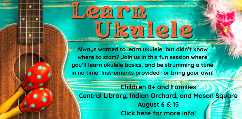 Learn Ukulele. Children 8+ and Families. Central Library, Indian Orchard, and Mason Square. August 6 & 15. Click here for more info! Always wanted to learn ukulele, but didn’t know where to start? Join us in this fun session where you’ll learn ukulele basics, and be strumming a tune in no time! Instruments provided- or bring your own!