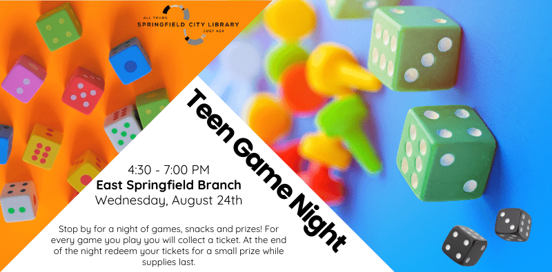 Teen Game Night. Wednesday, August 24th. 4:30 - 7:00 PM. East Springfield Branch. Stop by for a night of games, snacks and prizes! For every game you play you will collect a ticket. At the end of the night redeem your tickets for a small prize while supplies last.