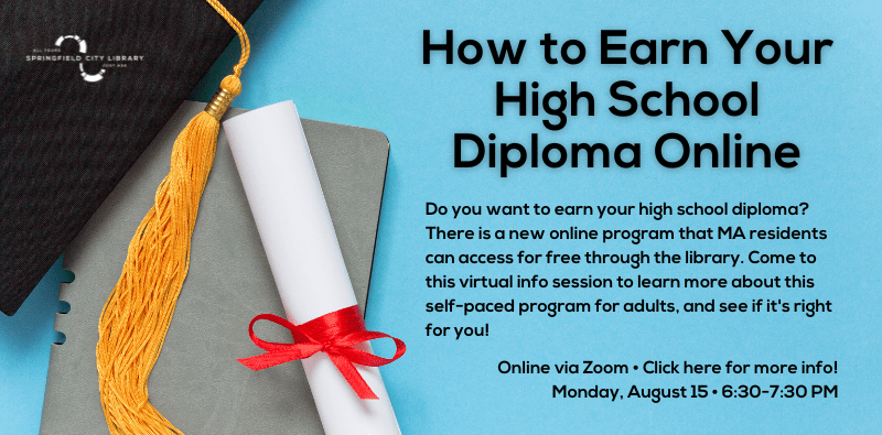 How to Earn Your High School Diploma Online. Online via Zoom • Click here for more info! Monday, August 15 • 6:30-7:30 PM. Do you want to earn your high school diploma? There is a new online program that MA residents can access for free through the library. Come to this virtual info session to learn more about this self-paced program for adults, and see if it's right for you!