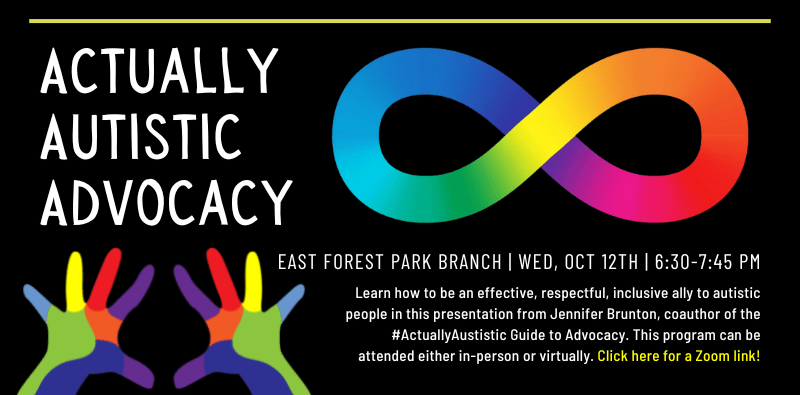 Actually Autistic Advocacy. East Forest Park Branch & Online. Wednesday, October 12th. 6:30 - 7:45 pm. Learn how to be an effective, respectful, inclusive ally to autistic people in this presentation from Jennifer Brunton, coauthor of the #ActuallyAustistic Guide to Advocacy. This program can be attended either in-person or virtually. Click here for a Zoom link!