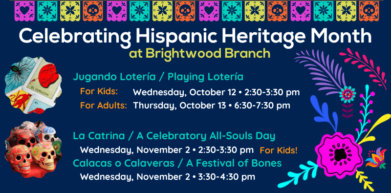 Celebrating Hispanic Heritage Month at Brightwood Branch. Jugando Lotería / Playing Lotería. For Kids: Wednesday, October 12 at 2:30 pm. For Adults: Thursday, October 13 at 6:30pm. La Catrina / A Celebratory All-Souls Day (for kids). Wednesday, November 2nd at 2:30pm. Calacas o Calaveras / A Festival of Bones (for kids). Wednesday, November 2nd at 3:30pm.