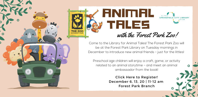 Animal Tales with the Forest Park Zoo! Click here to Register! December 6, 13, 20 from 11 to 12 am. Forest Park Branch. Come to the Library for Animal Tales! The Forest Park Zoo will be at the Forest Park Library on Tuesday mornings in December to introduce new animal friends - just for the littles! Preschool age children will enjoy a craft, game, or activity related to an animal storytime - and meet an animal ambassador from the book!