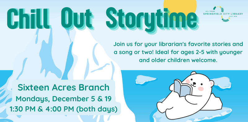 Chill Out Storytime. Join us for your librarian's favorite stories and a song or two! Ideal for ages 2-5 with younger and older children welcome. Sixteen Acres Branch. Mondays, December 5 & 19. 1:30 PM & 4:00 PM (both days)