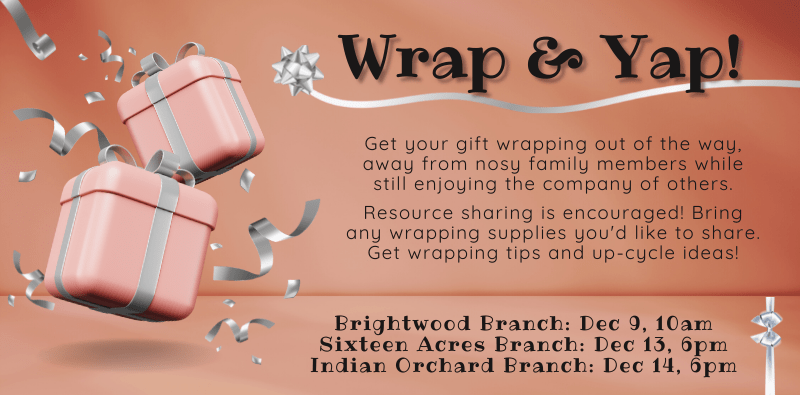Wrap & Yap! Get your gift wrapping out of the way, away from nosy family members while still enjoying the company of others. Resource sharing is encouraged! Bring any wrapping supplies you'd like to share. Get wrapping tips and up-cycle ideas! Brightwood Branch: December 9 at 10am. Sixteen Acres Branch: December 13 at 6pm. Indian Orchard Branch: December 14 at 6pm.