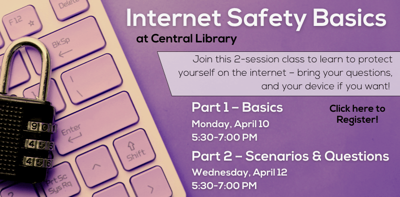Internet Safety Basics at Central Library. Join this 2-session class to learn to protect yourself on the internet – bring your questions, and your device if you want! Click here to register! Part 1 - Basics on Monday, April 10 from 5:30 to 7:30 pm. Part 2 - Scenarios & Questions on Wednesday, April 12 from 5:30 to 7:30pm.