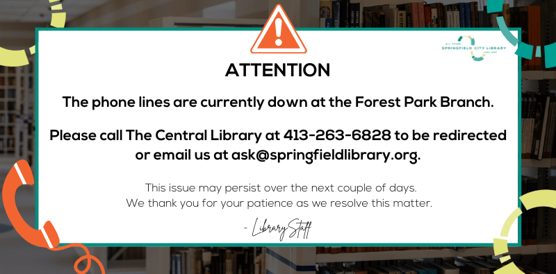Attention. The phone lines are currently down at the Forest Park Branch. Please call the Central Library at 413-263-6828 to be redirected or email us at ask@springfieldlibrary.org. This issue may persist over the next couple of days. We thank you for your patience as we resolve this matter.