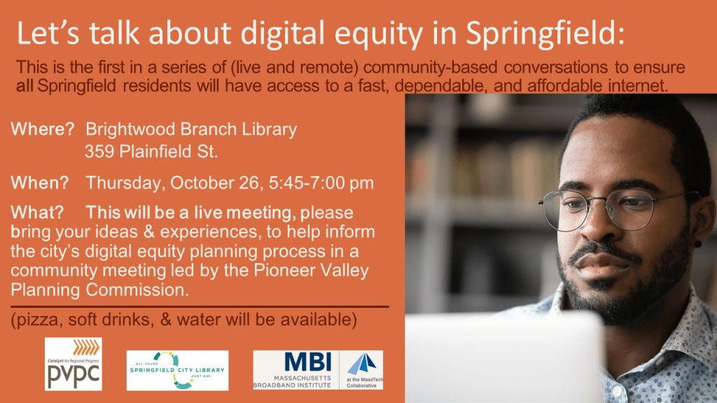 Let's talk about digital equity in Springfield: This is the first in a series of (live and remote) community-based conversations to ensure all Springfield residents will have access to a fast, dependable, and affordable internet. Brightwood Branch, October 25 at 5:45. Click for more details.