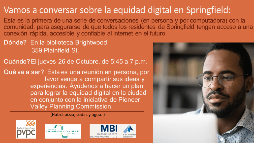 Vamos a conversar sobre la equidad digital en Springfield: Esta es la primera de una serie de conversaciones (en persona y por computadora) con la comunidad, para asegurarse de que todos los residentes de Springfield tengan acceso a una conexión rápida, accesible y confiable al internet en el futuro. Dónde? En la biblioteca Brightwood, 359 Plainfield St. Cuándo? El jueves 26 de Octubre, de 5:45 a 7 p.m. Qué va a ser? Esta es una reunión en persona, por favor venga a compartir sus ideas y experiencias. Ayúdenos a hacer un plan para lograr la equidad digital en la ciudad en conjunto con la iniciativa de Pioneer Valley Planning Commission. (Habrá pizza, sodas y agua. )