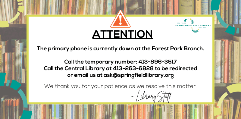ATTENTION. The primary phone is currently down at the Forest Park Branch. Call the temporary number: 413-896-3517, Call the Central Library at 413-263-6828 to be redirected, or email us at ask@springfieldlibrary.org. We thank you for your patience as we resolve this matter.