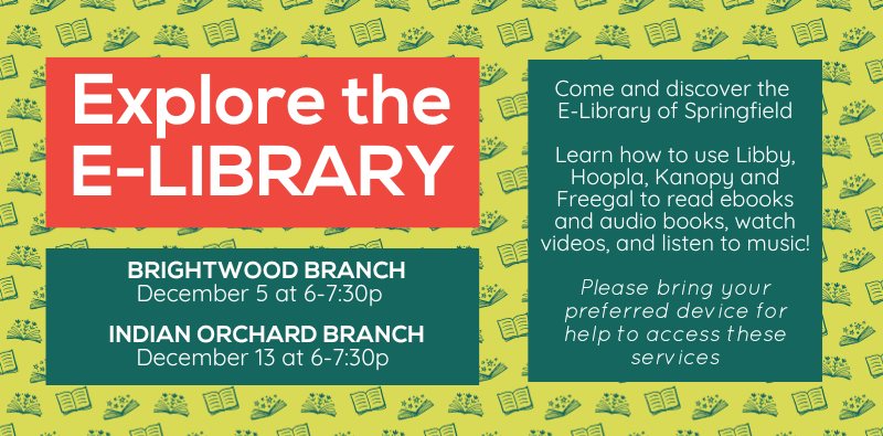 Explore the E-Library! Brightwood Branch, December 5 at 6-7:30pm. Indian Orchard Branch, December 13 at 6-7:30pm. Come and discover the e-library of Springfield. Learn how to use Libby, Hoopla, Kanopy and Freegal to read ebooks and audio books, watch videos, and listen to music! Please bring your preferred device for help to access these services.