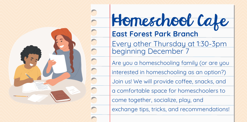 Homeschool Cafe. East Forest Park Branch. EVery other Thursday at 1:30-3pm beginning December 7. Are you a homeschooling family (or are you interested in homeschooling as an option? Join us! We ill provide coffee, snacks, and a comfortable space for homeschoolers to come together, socialize, play, and exchange tips, tricks, and recommendations!