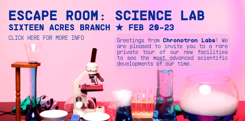 ESCAPE ROOM: SCIENCE LAB. Sixteen Acres Branch, Feb 20-23. Greetings from Chronotron Labs! We are pleased to invite you to a rare private tour of our new facilities to see the most advanced scientific developments of our time. Click here for more info.