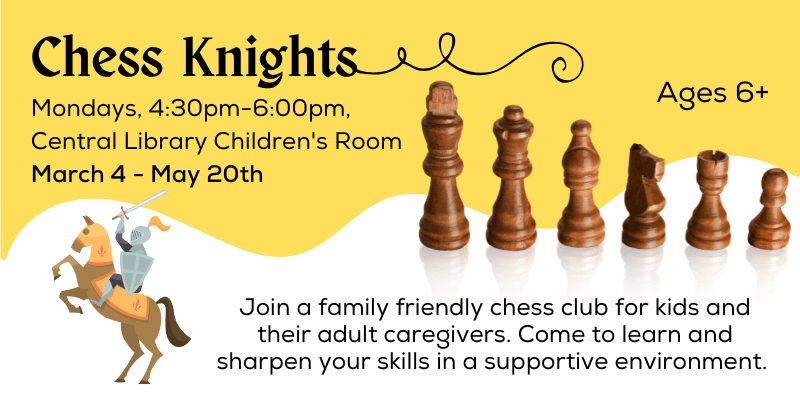 Chess Knights - Mondays, 4:30-6:00 PM in the Central Library Children's Room. Join a family friendly chess club for kids (ages 6+) and their adult caregivers. Come to learn and sharpen your skills in a supportive environment.