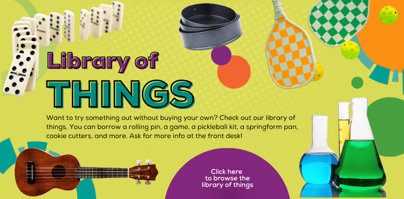 Library of things: Want to try something out without buying your own? You can borrow a rolling pin, a game, a pickleball kit, a springform pan, and more. Ask for info at the front desk or click this image to browse the Library of Things in our catalog.